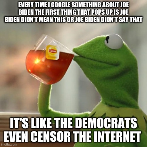 i guess democrats have all the answers... | EVERY TIME I GOOGLE SOMETHING ABOUT JOE BIDEN THE FIRST THING THAT POPS UP IS JOE BIDEN DIDN'T MEAN THIS OR JOE BIDEN DIDN'T SAY THAT; IT'S LIKE THE DEMOCRATS EVEN CENSOR THE INTERNET | image tagged in memes,but that's none of my business,kermit the frog,funny | made w/ Imgflip meme maker