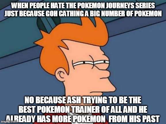the pokemon journeys is awesome shut up | WHEN PEOPLE HATE THE POKEMON JOURNEYS SERIES JUST BECAUSE GOH CATHING A BIG NUMBER OF POKEMON; NO BECAUSE ASH TRYING TO BE THE BEST POKEMON TRAINER OF ALL AND HE ALREADY HAS MORE POKEMON  FROM HIS PAST | image tagged in memes,futurama fry,pokemon memes,pokemon,ash ketchum,nintendo | made w/ Imgflip meme maker