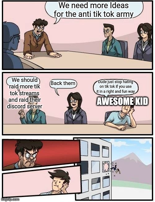 We should raid tik tok streams | We need more Ideas for the anti tik tok army; We should raid more tik tok streams and raid their discord server; Back them; Dude just stop hating on tik tok if you use it in a right and fun way; AWESOME KID | image tagged in memes,boardroom meeting suggestion | made w/ Imgflip meme maker