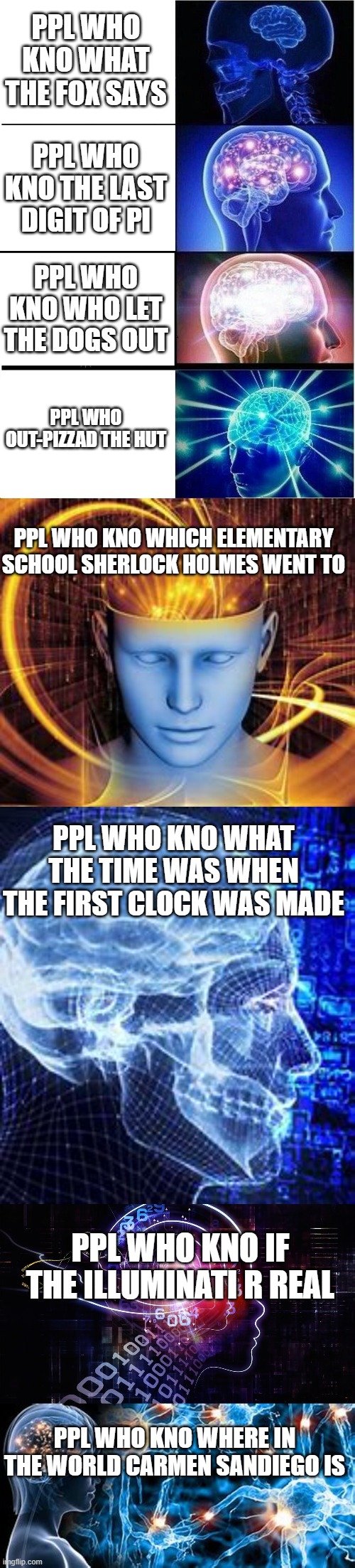 expanding brain | PPL WHO KNO WHAT THE FOX SAYS; PPL WHO KNO THE LAST DIGIT OF PI; PPL WHO KNO WHO LET THE DOGS OUT; PPL WHO OUT-PIZZAD THE HUT; PPL WHO KNO WHICH ELEMENTARY SCHOOL SHERLOCK HOLMES WENT TO; PPL WHO KNO WHAT THE TIME WAS WHEN THE FIRST CLOCK WAS MADE; PPL WHO KNO IF THE ILLUMINATI R REAL; PPL WHO KNO WHERE IN THE WORLD CARMEN SANDIEGO IS | image tagged in memes,expanding brain | made w/ Imgflip meme maker