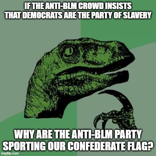 "MuH hUrRtIdGe!" Yeah, I have a great uncle from the confederacy too. You don't me sporting flags to show pride for his bull. xD | IF THE ANTI-BLM CROWD INSISTS THAT DEMOCRATS ARE THE PARTY OF SLAVERY; WHY ARE THE ANTI-BLM PARTY SPORTING OUR CONFEDERATE FLAG? | image tagged in hypocrites,trump,slavery,blm,riots,heritage | made w/ Imgflip meme maker