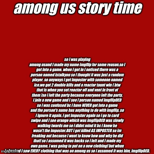Blank Transparent Square | among us story time; so i was playing among usand i made my name imgflip for some reason.so i got into a game. when i got in i noticed there was a person named istalkyou so i thought it was just a random player. so anyways i get imposter with someone named ice.we got 2 double kills and a reactor taunt win ( btw that is when you set reactor off and vent in front of them )so i left the party because everyone left the party. i join a new game and i see i person named imgflipDED so i was confused bc i have NEVER got into a game and the person's name has anything to do with imgflip. so i ignore it again. i get imposter again so i go to card swipe and i see orange which was imgflipDED was slowly walking twards me so i didnt mind it bc i knew he wasn't the imposter.BUT i got killed AS IMPOSTER so im freaking out because i want to know how and why he did that! so i assumed it was hacks so i left and i made my own game. i was going to put on a new clothing! but when i checked i saw EVERY clothing that was on among us so i assumed it was him, imgflipDED. | image tagged in memes,blank transparent square | made w/ Imgflip meme maker
