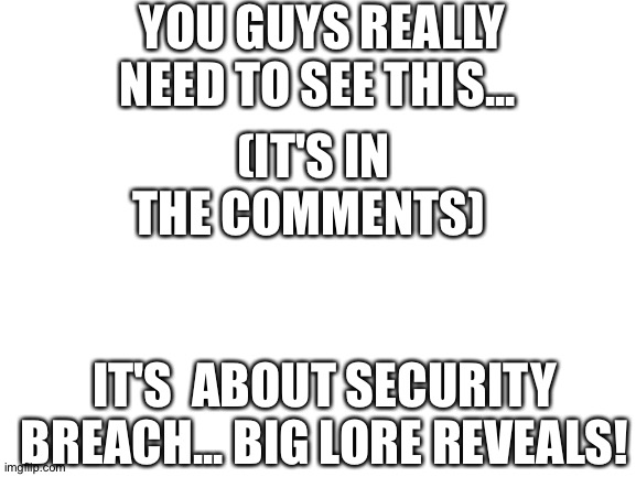 https://youtu.be/jhV_z7vAtHQ | YOU GUYS REALLY NEED TO SEE THIS... (IT'S IN THE COMMENTS); IT'S  ABOUT SECURITY BREACH... BIG LORE REVEALS! | image tagged in blank white template | made w/ Imgflip meme maker