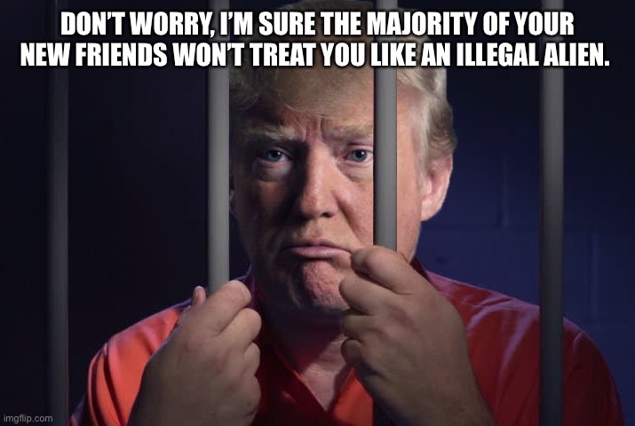 Trump in jail  | DON’T WORRY, I’M SURE THE MAJORITY OF YOUR NEW FRIENDS WON’T TREAT YOU LIKE AN ILLEGAL ALIEN. | image tagged in trump in jail | made w/ Imgflip meme maker