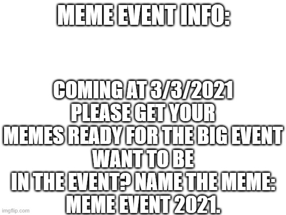 Meme Event 2021 | COMING AT 3/3/2021
PLEASE GET YOUR MEMES READY FOR THE BIG EVENT
WANT TO BE IN THE EVENT? NAME THE MEME:
MEME EVENT 2021. MEME EVENT INFO: | image tagged in blank white template | made w/ Imgflip meme maker