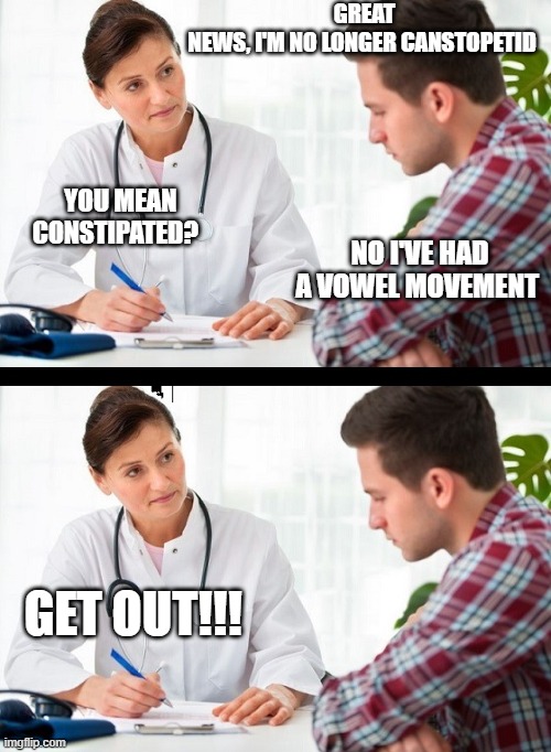 doctor and patient | GREAT NEWS, I'M NO LONGER CANSTOPETID; YOU MEAN CONSTIPATED? NO I'VE HAD A VOWEL MOVEMENT; GET OUT!!! | image tagged in doctor and patient | made w/ Imgflip meme maker