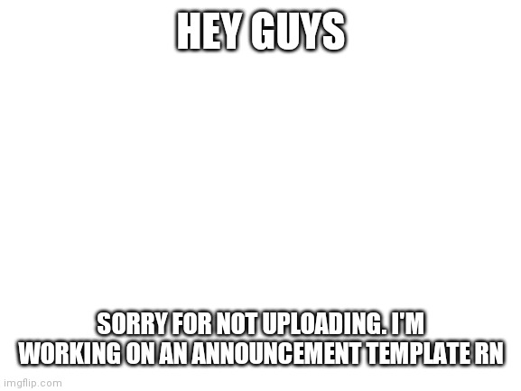 Sorry | HEY GUYS; SORRY FOR NOT UPLOADING. I'M WORKING ON AN ANNOUNCEMENT TEMPLATE RN | image tagged in blank white template | made w/ Imgflip meme maker