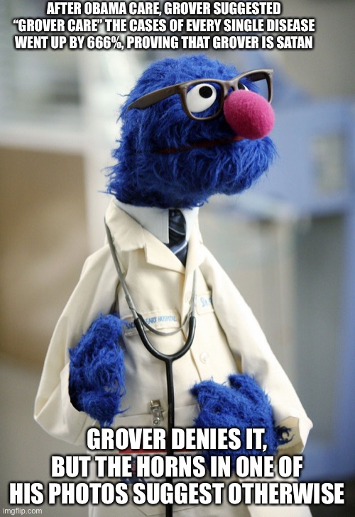 Grover!!!! | AFTER OBAMA CARE, GROVER SUGGESTED “GROVER CARE” THE CASES OF EVERY SINGLE DISEASE WENT UP BY 666%, PROVING THAT GROVER IS SATAN; GROVER DENIES IT, BUT THE HORNS IN ONE OF HIS PHOTOS SUGGEST OTHERWISE | image tagged in dr grover,is satan,grover is satan confirmed | made w/ Imgflip meme maker