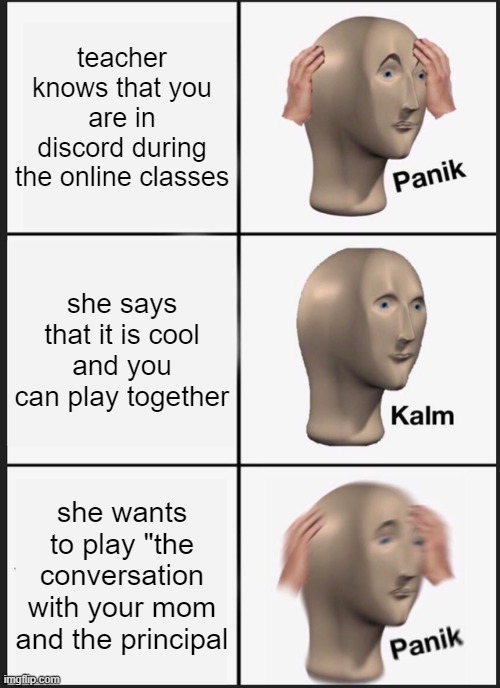 Panik Kalm Panik Meme | teacher knows that you are in discord during the online classes; she says that it is cool and you can play together; she wants to play "the conversation with your mom and the principal | image tagged in memes,panik kalm panik,school,unhelpful high school teacher | made w/ Imgflip meme maker