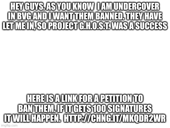 http://chng.it/MKQDr2Wr | HEY GUYS. AS YOU KNOW  I AM UNDERCOVER IN BVG AND I WANT THEM BANNED. THEY HAVE LET ME IN, SO PROJECT G.H.O.S.T. WAS A SUCCESS; HERE IS A LINK FOR A PETITION TO BAN THEM. IF IT GETS 100 SIGNATURES IT WILL HAPPEN.  HTTP://CHNG.IT/MKQDR2WR | image tagged in blank white template | made w/ Imgflip meme maker