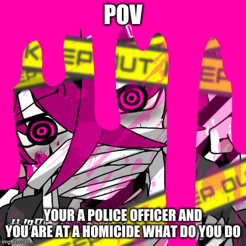 luciua | POV; YOUR A POLICE OFFICER AND YOU ARE AT A HOMICIDE WHAT DO YOU DO | image tagged in luciua | made w/ Imgflip meme maker