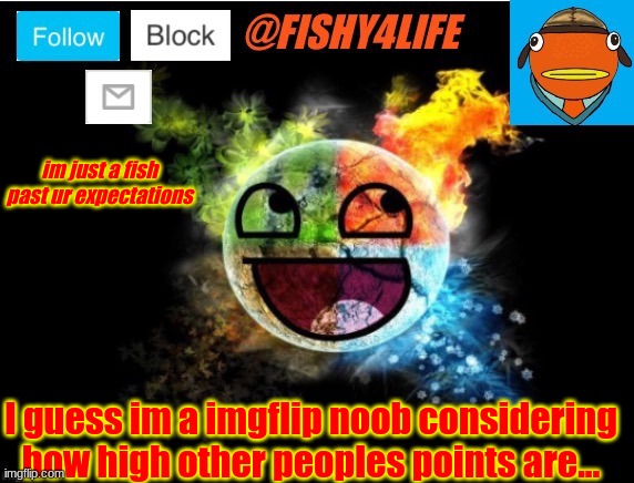 Am I a noob, guys? | im just a fish past ur expectations; I guess im a imgflip noob considering how high other peoples points are... | image tagged in fishy4life template | made w/ Imgflip meme maker