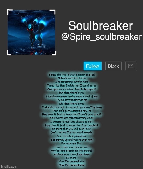 I'm sorry but I love this song- | Times like this, I wish I never existed
Nobody wants to listen
I'm screaming out for help
Times like this, I wish that I could let go
And open up a window, free to be myself
But then there's you
Standing over me, tryina make a fool of me
Tryina get the best of me
Oh, then there's you
Tryina shut me out, tryina kick me when I'm down
That ain't gonna stop me now, no
How does it feel to know that I don't care at all?
Your words don't mean a thing at all
I choose to rise, you choose to fall 
How does it feel to know that I am capable?
Of more than you will ever know 
Don't tell me I'm not good enough 
Don't you bring me down
I'm moving up and you're over now
You gave me fire 
Every time you came around
My feet are steady on the ground 
And you won't knock me down
No more,
Now I'm unbreakable
Now I'm unbreakable | image tagged in spire | made w/ Imgflip meme maker