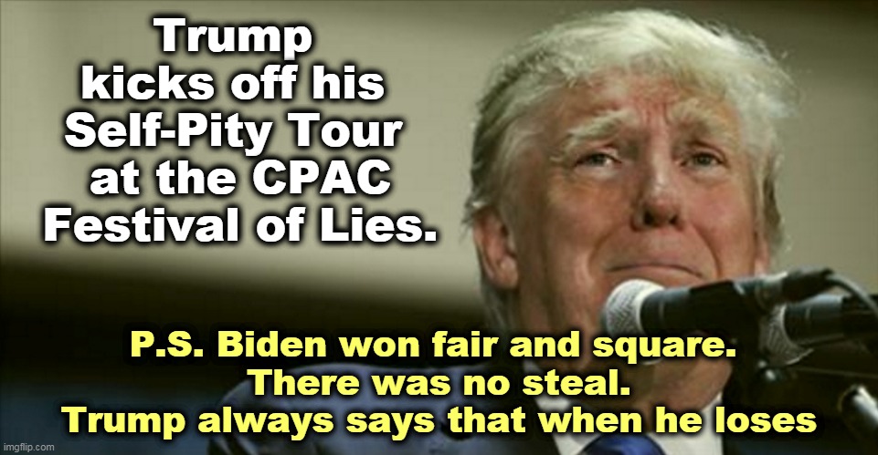 Trump' Self-Pity Tour at the CPAC Festival of Lies. | Trump 
kicks off his 
Self-Pity Tour 
at the CPAC Festival of Lies. P.S. Biden won fair and square. 
There was no steal.
Trump always says that when he loses | image tagged in trump tears at the microphone,trump,festival,lies | made w/ Imgflip meme maker