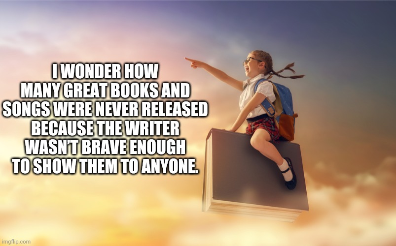 I WONDER HOW MANY GREAT BOOKS AND SONGS WERE NEVER RELEASED BECAUSE THE WRITER WASN’T BRAVE ENOUGH TO SHOW THEM TO ANYONE. | image tagged in funny memes | made w/ Imgflip meme maker