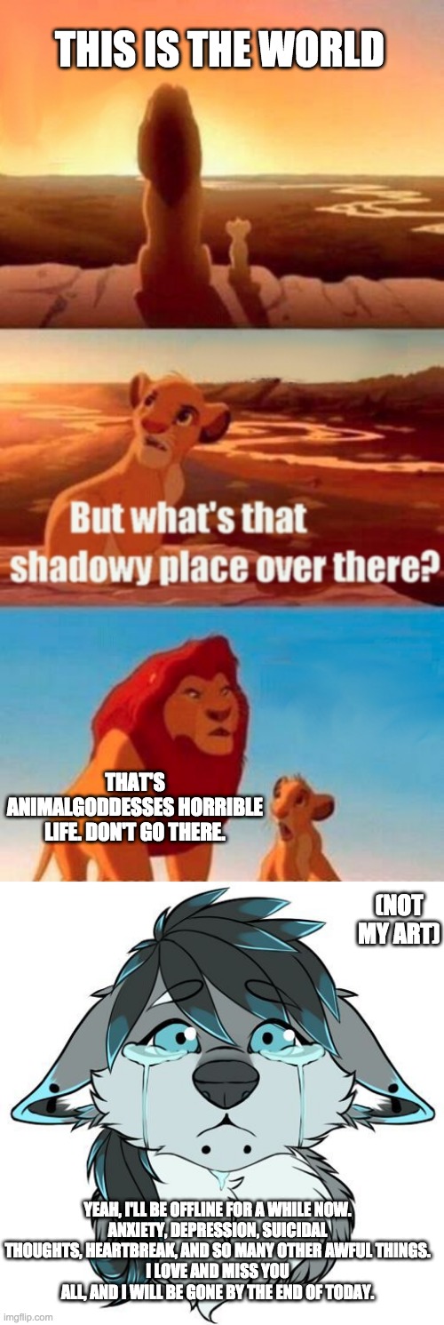 THIS IS THE WORLD; THAT'S ANIMALGODDESSES HORRIBLE LIFE. DON'T GO THERE. (NOT MY ART); YEAH, I'LL BE OFFLINE FOR A WHILE NOW.
ANXIETY, DEPRESSION, SUICIDAL THOUGHTS, HEARTBREAK, AND SO MANY OTHER AWFUL THINGS.
I LOVE AND MISS YOU ALL, AND I WILL BE GONE BY THE END OF TODAY. | image tagged in memes,simba shadowy place,sad furry | made w/ Imgflip meme maker