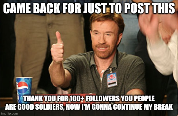 Thanks for 100+ followers, i'm proud of you guys being one of my soldiers. :) | CAME BACK FOR JUST TO POST THIS; THANK YOU FOR 100+ FOLLOWERS YOU PEOPLE ARE GOOD SOLDIERS, NOW I'M GONNA CONTINUE MY BREAK | image tagged in memes,chuck norris approves,chuck norris | made w/ Imgflip meme maker