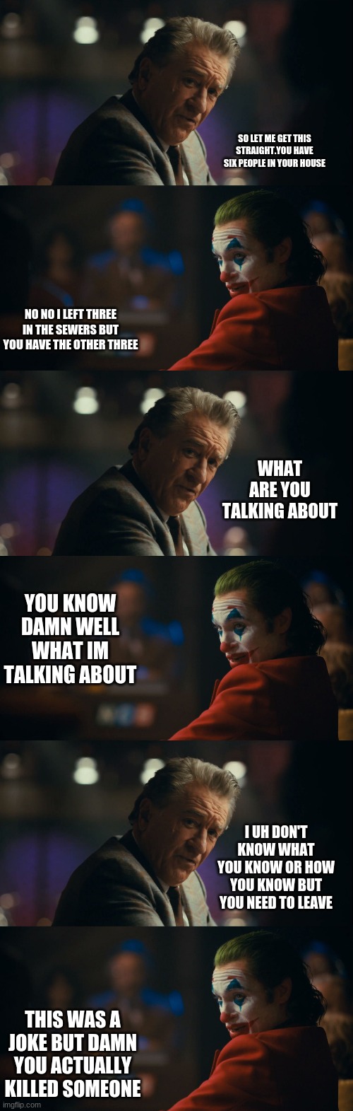 The fact that this is a reverse conversation | SO LET ME GET THIS STRAIGHT.YOU HAVE SIX PEOPLE IN YOUR HOUSE; NO NO I LEFT THREE IN THE SEWERS BUT YOU HAVE THE OTHER THREE; WHAT ARE YOU TALKING ABOUT; YOU KNOW DAMN WELL WHAT IM TALKING ABOUT; I UH DON'T KNOW WHAT YOU KNOW OR HOW YOU KNOW BUT YOU NEED TO LEAVE; THIS WAS A JOKE BUT DAMN YOU ACTUALLY KILLED SOMEONE | image tagged in let me get this straight murray | made w/ Imgflip meme maker