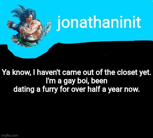 jonathaninit announcement template but it is Sogetsu Kazama | Ya know, I haven't came out of the closet yet.
I'm a gay boi, been dating a furry for over half a year now. | image tagged in jonathaninit announcement template but it is sogetsu kazama | made w/ Imgflip meme maker