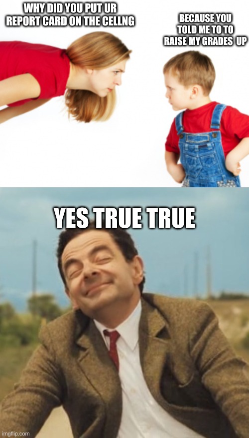 Yea true i did | BECAUSE YOU TOLD ME TO TO RAISE MY GRADES  UP; WHY DID YOU PUT UR REPORT CARD ON THE CELLNG; YES TRUE TRUE | image tagged in mad mom,mr bean happy face | made w/ Imgflip meme maker
