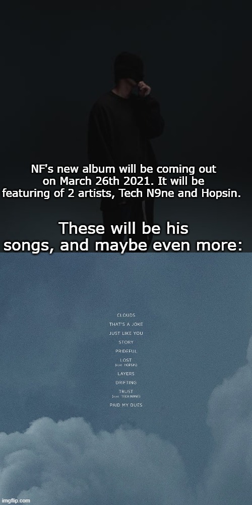 NF's new album will be coming out on March 26th 2021. It will be featuring of 2 artists, Tech N9ne and Hopsin. These will be his songs, and maybe even more: | image tagged in nf template | made w/ Imgflip meme maker