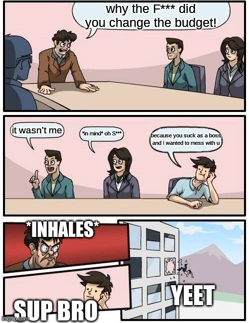 Boardroom Meeting Suggestion Meme | why the F*** did you change the budget! it wasn't me; *in mind* oh S***; because you suck as a boss and I wanted to mess with u; *INHALES*; YEET; SUP BRO | image tagged in memes,boardroom meeting suggestion | made w/ Imgflip meme maker