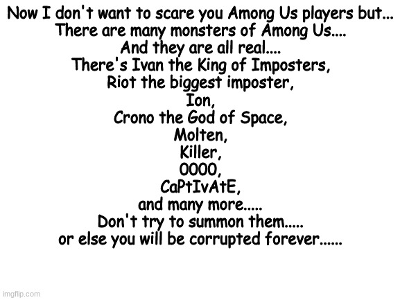 These are all real... don't believe me? Search it up.... | Now I don't want to scare you Among Us players but...
There are many monsters of Among Us....
And they are all real....
There's Ivan the King of Imposters,
Riot the biggest imposter,
Ion,
Crono the God of Space,
Molten,
Killer,
0000,
CaPtIvAtE,
and many more.....
Don't try to summon them.....
or else you will be corrupted forever...... | image tagged in blank white template | made w/ Imgflip meme maker