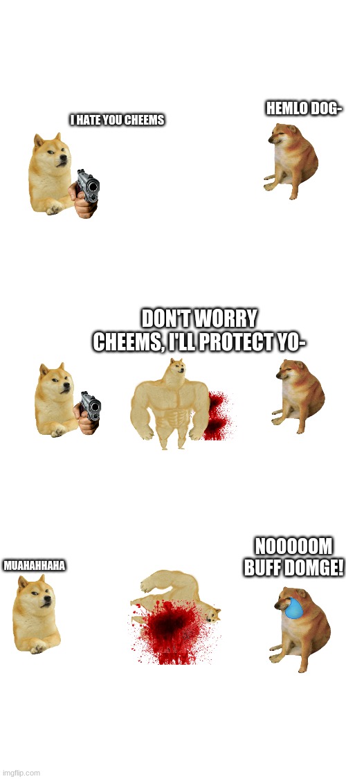 Cheems story pt 2 | HEMLO DOG-; I HATE YOU CHEEMS; DON'T WORRY CHEEMS, I'LL PROTECT YO-; MUAHAHHAHA; NOOOOOM BUFF DOMGE! | image tagged in blank white template | made w/ Imgflip meme maker