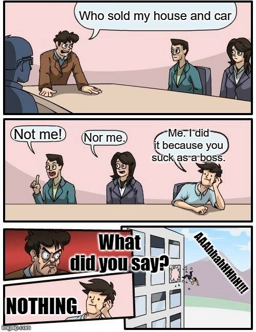 Sucky boss. | Who sold my house and car; Me. I did it because you suck as a boss. Not me! Nor me. What did you say? AAAhhahHHhH!!! NOTHING. | image tagged in memes,boardroom meeting suggestion | made w/ Imgflip meme maker