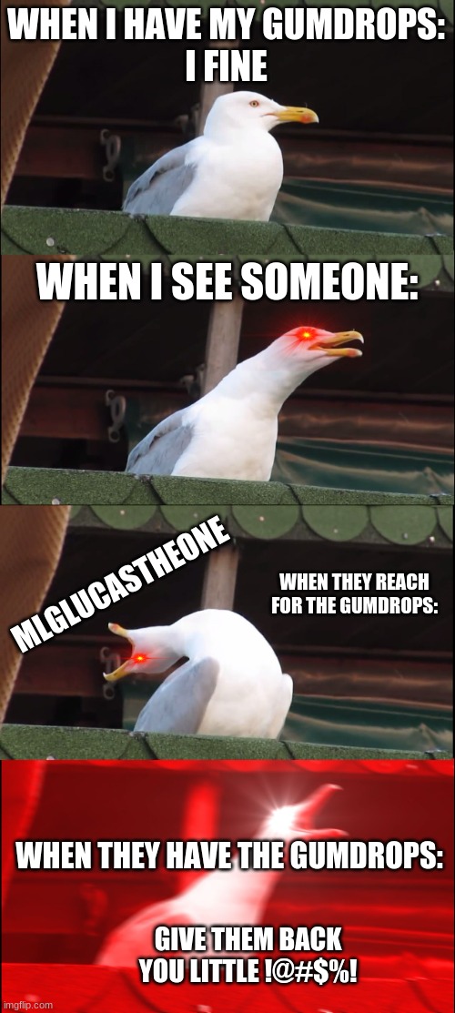when someone try's to steal someone's gumdrops | WHEN I HAVE MY GUMDROPS:







I FINE; WHEN I SEE SOMEONE:; MLGLUCASTHEONE; WHEN THEY REACH FOR THE GUMDROPS:; WHEN THEY HAVE THE GUMDROPS:; GIVE THEM BACK YOU LITTLE !@#$%! | image tagged in memes,inhaling seagull | made w/ Imgflip meme maker