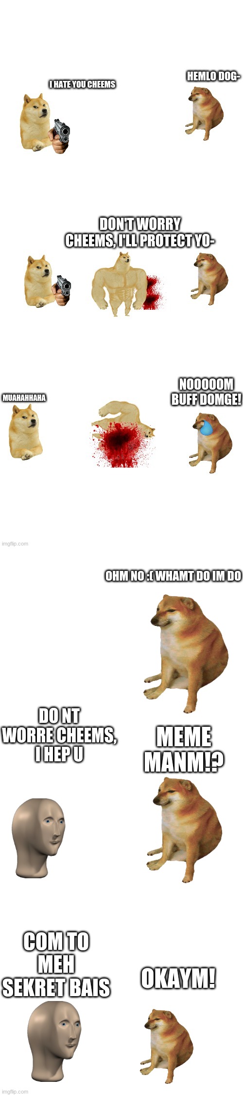 OHM NO :( WHAMT DO IM DO; DO NT WORRE CHEEMS, I HEP U; MEME MANM!? COM TO MEH SEKRET BAIS; OKAYM! | image tagged in blank white template | made w/ Imgflip meme maker