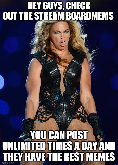 BOERDMEMES STREAM | HEY GUYS, CHECK OUT THE STREAM BOARDMEMS; YOU CAN POST UNLIMITED TIMES A DAY AND THEY HAVE THE BEST MEMES | image tagged in memes,ermahgerd beyonce | made w/ Imgflip meme maker