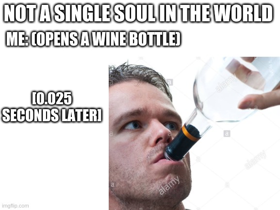 saturday nights are the best *with watermarks for added effect* | NOT A SINGLE SOUL IN THE WORLD; ME: (OPENS A WINE BOTTLE); [0.025 SECONDS LATER] | image tagged in wine,saturday,night,not a single soul,meme | made w/ Imgflip meme maker