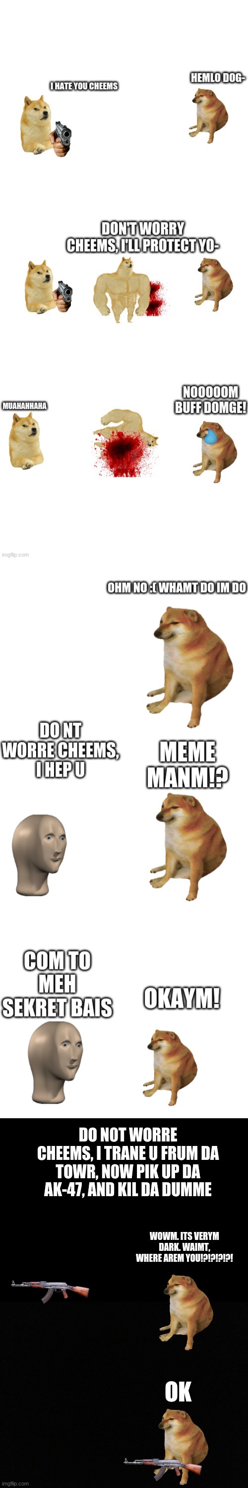 Cheems story pt 4 | DO N0T WORRE CHEEMS, I TRANE U FRUM DA TOWR, N0W PIK UP DA AK-47, AND KIL DA DUMME; WOWM. ITS VERYM DARK. WAIMT, WHERE AREM YOU!?!?!?!?! OK | image tagged in blank black | made w/ Imgflip meme maker