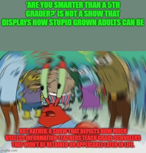STM #21: The Actual Reason |  ‘ARE YOU SMARTER THAN A 5TH GRADER?’ IS NOT A SHOW THAT DISPLAYS HOW STUPID GROWN ADULTS CAN BE; BUT RATHER, A SHOW THAT DEPICTS HOW MUCH USELESS INFORMATION TEACHERS TEACH GRADE SCHOOLERS THAT WON’T BE RETAINED OR APPLICABLE LATER IN LIFE. | image tagged in memes,mr krabs blur meme | made w/ Imgflip meme maker