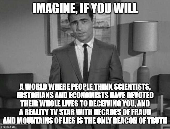 Oh wait.....                                    Let's see how many hate comments I get on this | IMAGINE, IF YOU WILL; A WORLD WHERE PEOPLE THINK SCIENTISTS, HISTORIANS AND ECONOMISTS HAVE DEVOTED THEIR WHOLE LIVES TO DECEIVING YOU, AND A REALITY TV STAR WITH DECADES OF FRAUD AND MOUNTAINS OF LIES IS THE ONLY BEACON OF TRUTH | image tagged in rod serling imagine if you will | made w/ Imgflip meme maker