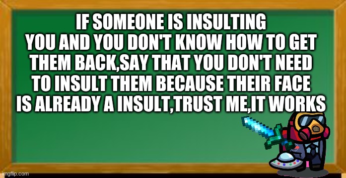 roast school 101 day 2 out of 102 | IF SOMEONE IS INSULTING YOU AND YOU DON'T KNOW HOW TO GET THEM BACK,SAY THAT YOU DON'T NEED TO INSULT THEM BECAUSE THEIR FACE IS ALREADY A INSULT,TRUST ME,IT WORKS | image tagged in old school chalk board | made w/ Imgflip meme maker