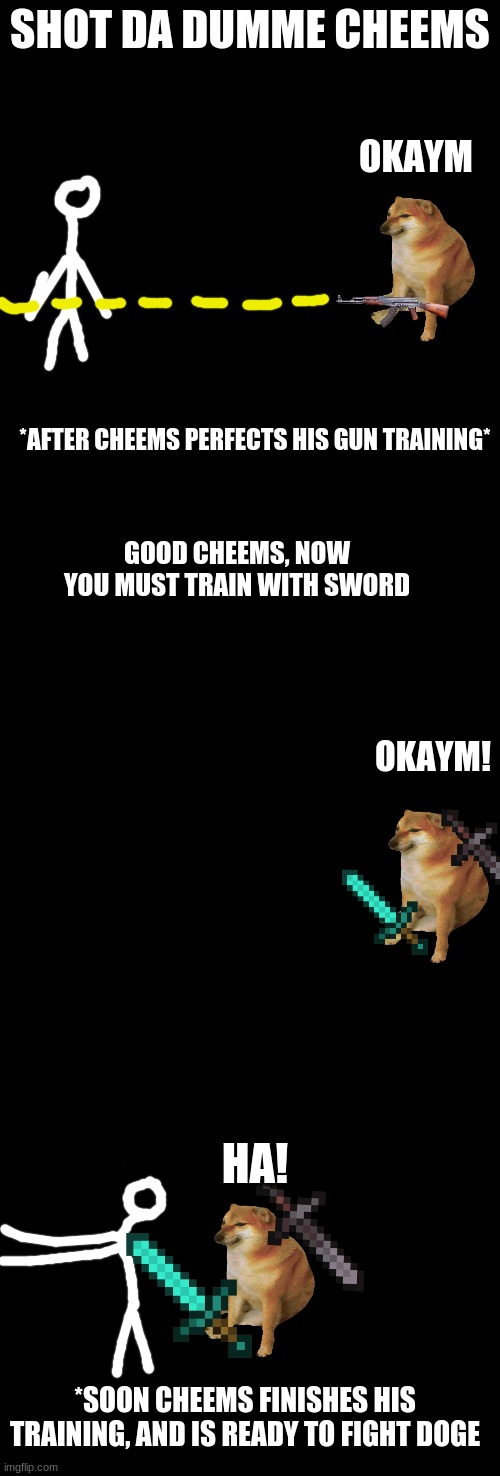 SHOT DA DUMME CHEEMS; OKAYM; *AFTER CHEEMS PERFECTS HIS GUN TRAINING*; GOOD CHEEMS, NOW YOU MUST TRAIN WITH SWORD; OKAYM! HA! *SOON CHEEMS FINISHES HIS TRAINING, AND IS READY TO FIGHT DOGE | image tagged in blank black | made w/ Imgflip meme maker