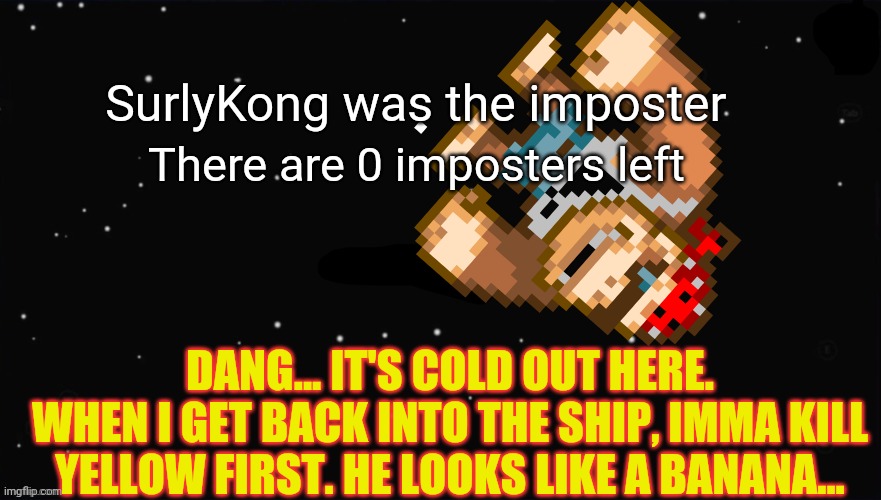 It was me all along | SurlyKong was the imposter; There are 0 imposters left; DANG... IT'S COLD OUT HERE.
WHEN I GET BACK INTO THE SHIP, IMMA KILL YELLOW FIRST. HE LOOKS LIKE A BANANA... | image tagged in surlykong,impostor,among us,bananas | made w/ Imgflip meme maker