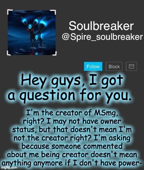 Spire | Hey guys, I got a question for you. I'm the creator of MSmg, right? I may not have owner status, but that doesn't mean I'm not the creator right? I'm asking because someone commented about me being creator doesn't mean anything anymore if I don't have power- | image tagged in spire | made w/ Imgflip meme maker