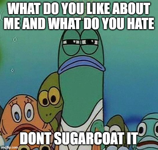 SpongeBob | WHAT DO YOU LIKE ABOUT ME AND WHAT DO YOU HATE; DONT SUGARCOAT IT | image tagged in spongebob | made w/ Imgflip meme maker