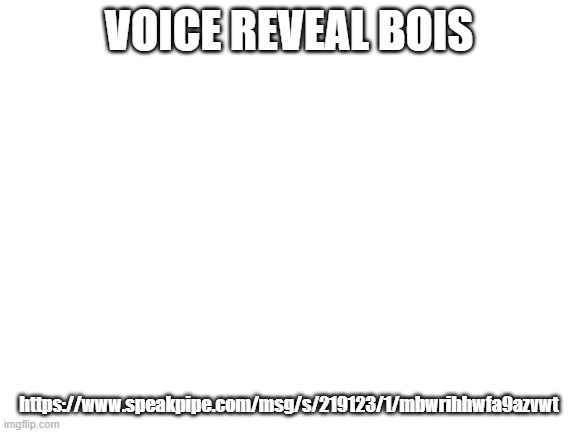 https://www.speakpipe.com/msg/s/219123/1/mbwrihhwfa9azvwt | VOICE REVEAL BOIS; https://www.speakpipe.com/msg/s/219123/1/mbwrihhwfa9azvwt | image tagged in blank white template | made w/ Imgflip meme maker