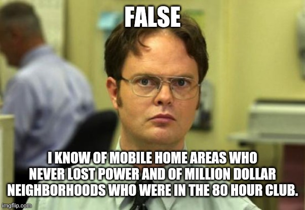 Dwight Schrute Meme | FALSE I KNOW OF MOBILE HOME AREAS WHO NEVER LOST POWER AND OF MILLION DOLLAR NEIGHBORHOODS WHO WERE IN THE 80 HOUR CLUB. | image tagged in memes,dwight schrute | made w/ Imgflip meme maker