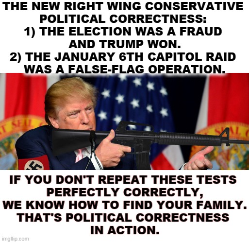 Vee haff vays of making you talk! | THE NEW RIGHT WING CONSERVATIVE 

POLITICAL CORRECTNESS: 
1) THE ELECTION WAS A FRAUD 
AND TRUMP WON.
2) THE JANUARY 6TH CAPITOL RAID 
WAS A FALSE-FLAG OPERATION. IF YOU DON'T REPEAT THESE TESTS 
PERFECTLY CORRECTLY,
WE KNOW HOW TO FIND YOUR FAMILY.
THAT'S POLITICAL CORRECTNESS 
IN ACTION. | image tagged in trump,right wing,conservative,political correctness | made w/ Imgflip meme maker