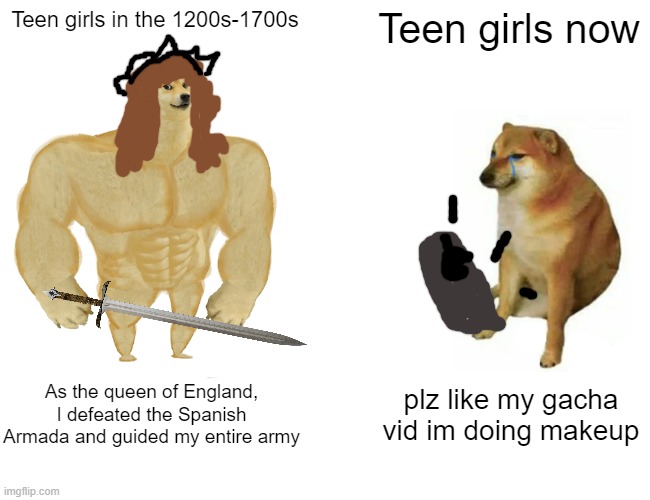 Buff Doge vs. Cheems Meme | Teen girls in the 1200s-1700s; Teen girls now; As the queen of England, I defeated the Spanish Armada and guided my entire army; plz like my gacha vid im doing makeup | image tagged in memes,buff doge vs cheems,queen elizabeth,funny,gacha life,queen of england | made w/ Imgflip meme maker