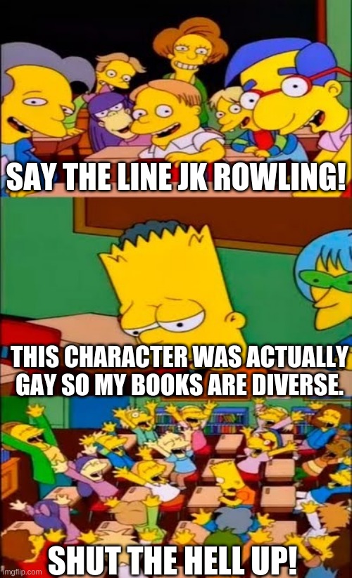 say the line bart! simpsons | SAY THE LINE JK ROWLING! THIS CHARACTER WAS ACTUALLY GAY SO MY BOOKS ARE DIVERSE. SHUT THE HELL UP! | image tagged in say the line bart simpsons | made w/ Imgflip meme maker