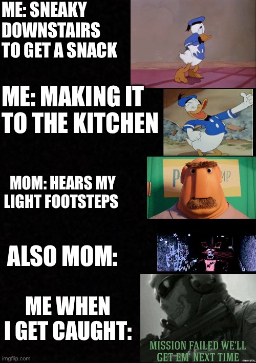 Blank  | ME: SNEAKY DOWNSTAIRS TO GET A SNACK; ME: MAKING IT TO THE KITCHEN; MOM: HEARS MY LIGHT FOOTSTEPS; ALSO MOM:; ME WHEN I GET CAUGHT: | image tagged in blank | made w/ Imgflip meme maker