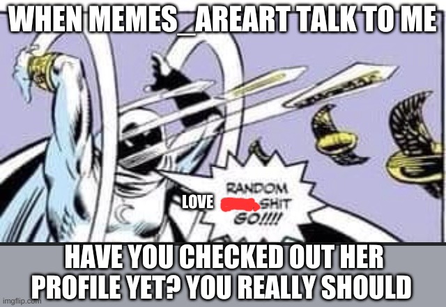 CHECK OUT MEMES_AREART PAGE NOW | WHEN MEMES_AREART TALK TO ME; LOVE; HAVE YOU CHECKED OUT HER PROFILE YET? YOU REALLY SHOULD | image tagged in random bullshit go | made w/ Imgflip meme maker