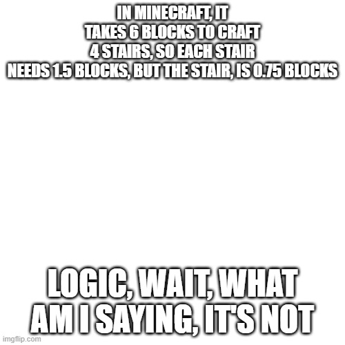 Logic, wait, really? | IN MINECRAFT, IT TAKES 6 BLOCKS TO CRAFT 4 STAIRS, SO EACH STAIR NEEDS 1.5 BLOCKS, BUT THE STAIR, IS 0.75 BLOCKS; LOGIC, WAIT, WHAT AM I SAYING, IT'S NOT | image tagged in memes,blank transparent square | made w/ Imgflip meme maker