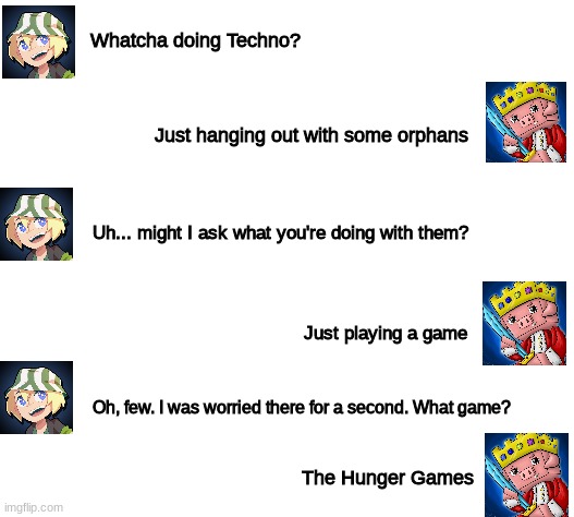 O_O | Whatcha doing Techno? Just hanging out with some orphans; Uh... might I ask what you're doing with them? Just playing a game; Oh, few. I was worried there for a second. What game? The Hunger Games | image tagged in blank white template | made w/ Imgflip meme maker